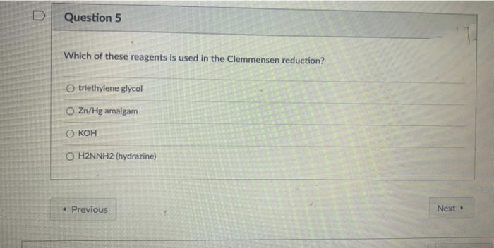 Question 5
Which of these reagents is used in the Clemmensen reduction?
O triethylene glycol
O Zn/Hg amalgam
O KOH
O H2NNH2 (hydrazine)
* Previous
Next
