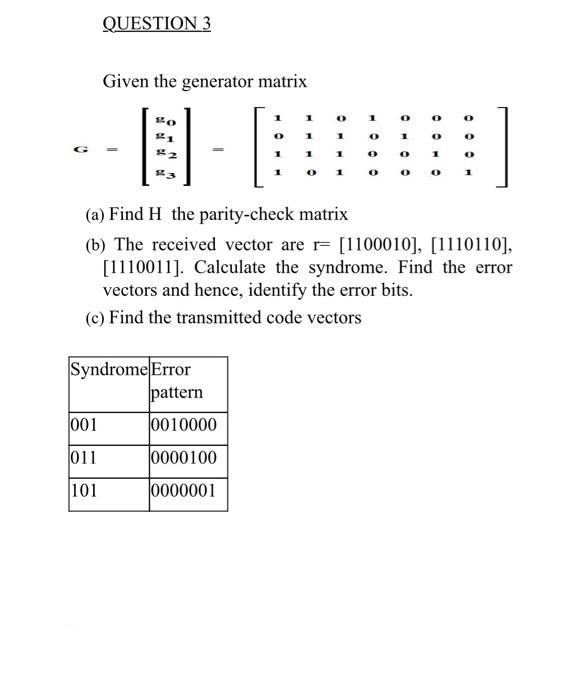 QUESTION 3
Given the generator matrix
1
1
0
0
20
0
21
1
1
1
3
1
0
1
O
0
#43
1
0
0
(a) Find H the parity-check matrix
(b) The received vector are r [1100010], [1110110],
[1110011]. Calculate the syndrome. Find the error
vectors and hence, identify the error bits.
(c) Find the transmitted code vectors
Syndrome Error
001
011
101
pattern
0010000
0000100
0000001
1
0
0