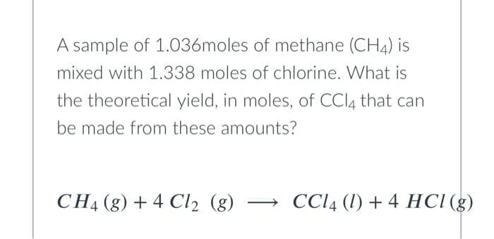 A sample of 1.036moles of methane (CH4) is
mixed with 1.338 moles of chlorine. What is
the theoretical yield, in moles, of CCI4 that can
be made from these amounts?
CH4 (g) + 4 Cl2 (g)
CCI4 (1) + 4 HCI (g)
