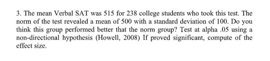 3. The mean Verbal SAT was 515 for 238 college students who took this test. The
norm of the test revealed a mean of 500 with a standard deviation of 100. Do you
think this group performed better that the norm group? Test at alpha .05 using a
non-directional hypothesis (Howell, 2008) If proved significant, compute of the
effect size.
