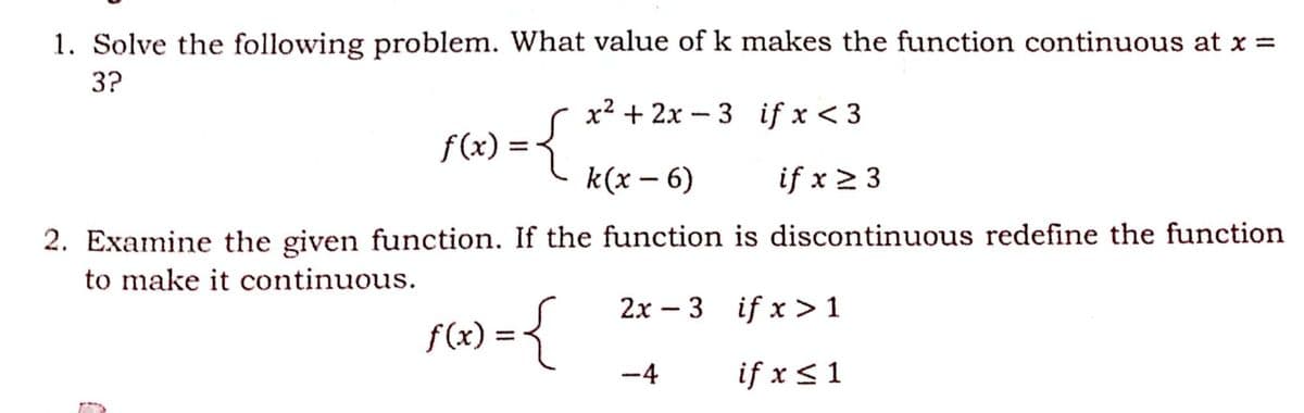 1. Solve the following problem. What value of k makes the function continuous at x =
3?
x2 + 2x - 3 if x < 3
f(x) =
k(x – 6)
if x 2 3
|
2. Examine the given function. If the function is discontinuous redefine the function
to make it continuous.
2x – 3 if x > 1
f(x) = {
-4
if x <1
