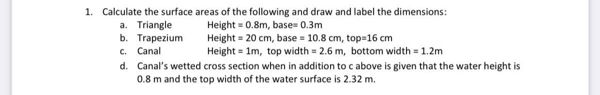 1. Calculate the surface areas of the following and draw and label the dimensions:
a. Triangle
b. Trapezium
Height = 0.8m, base= 0.3m
Height = 20 cm, base 10.8 cm, top-16 cm
Height = 1m, top width 2.6 m, bottom width 1.2m
C. Canal
d. Canal's wetted cross section when in addition to c above is given that the water height is
0.8 m and the top width of the water surface is 2.32 m.
