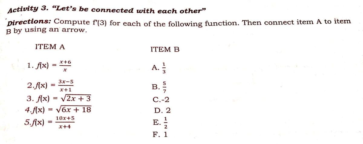 Activity 3. “Let's be connected with each other"
Directions: Compute f'(3) for each of the following function. Then connect item A to item
B by using an arrow.
ITEM A
ITEM В
x+6
1. Ax)
A.
3.
%3D
2.Ax)
3x-5
B.
x+1
С.-2
3. fx) %3D V2х + 3
D. 2
4.f(x) = V6x + 18
E.
1
10х+5
5.f{x)
x+4
F. 1
