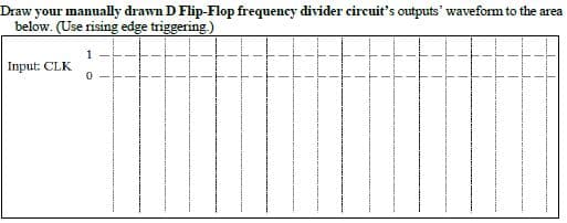 Draw your manually drawn D Flip-Flop frequency divider circuit's outputs' waveform to the area
below. (Use rising edge triggering.)
Input: CLK
