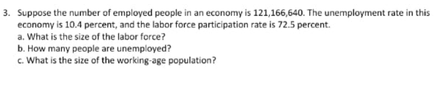 Suppose the number of employed people in an economy is 121,166,640. The unemployment rate in this
economy is 10.4 percent, and the labor force participation rate is 72.5 percent.
a. What is the size of the labor force?
b. How many people are unemployed?
c. What is the size of the working-age population?
