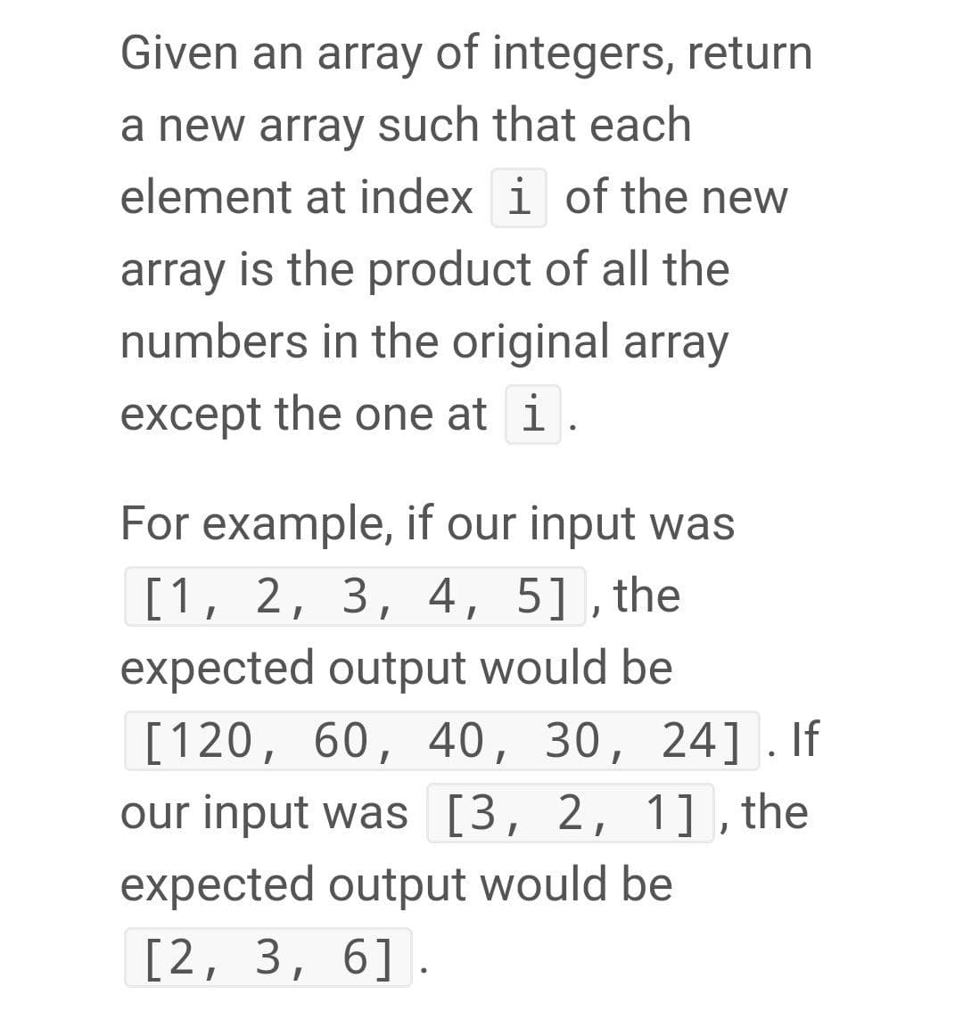 Given an array of integers, return
a new array such that each
element at index i of the new
array is the product of all the
numbers in the original array
except the one at i.
For example, if our input was
[1, 2, 3, 4, 5], the
expected output would be
[120, 60, 40, 30, 24] . If
our input was [3, 2, 1] , the
expected output would be
[2, 3, 6].
