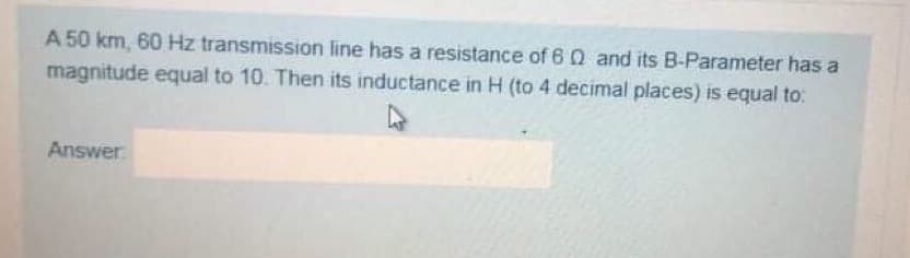 A 50 km, 60 Hz transmission line has a resistance of 6 Q and its B-Parameter has a
magnitude equal to 10. Then its inductance in H (to 4 decimal places) is equal to:
Answer
