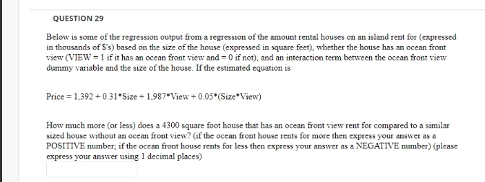 QUESTION 29
Below is some of the regression output from a regression of the amount rental houses on an island rent for (expressed
in thousands of S's) based on the size of the house (expressed in square feet), whether the house has an ocean front
view (VIEW = 1 if it has an ocean front view and = 0 if not), and an interaction term between the ocean front view
dummy variable and the size of the house. If the estimated equation is
Price = 1,392 + 0.31*Size + 1,987*View + 0.05*(Size*View)
How much more (or less) does a 4300 square foot house that has an ocean front view rent for compared to a similar
sized house without an ocean front view? (if the ocean front house rents for more then express your answer as a
POSITIVE number; if the ocean front house rents for less then express your answer as a NEGATIVE number) (please
express your answer using 1 decimal places)

