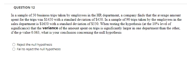 QUESTION 12
In a sample of 50 business trips taken by employees in the HR department, a company finds that the average amount
spent for the trips was $1450 with a standard deviation of $450. In a sample of 90 trips taken by the employees in the
sales department is S1650 with a standard deviation of $550. When testing the hypothesis (at the 10% level of
significance) that the variance of the amount spent on trips is significantly larger in one department than the other,
if the p-value 0.063, what is your conclusion concerning the null hypothesis
Reject the null hypothesis
Fail to reject the null hypothesis
