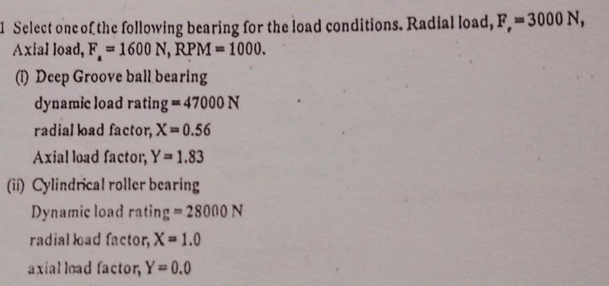 1 Select onc of the following bearing for the load conditions. Radial load, F¸-3000 N,
Axial load, F 1600 N, RPM 1000.
(1) Deep Groove ball bearing
%3D
dynamic load rating=47000 N
radial load factor, X 0.56
Axial load factor, Y 1.83
(i) Cylindrical roller bearing
Dynamic load rating 28000 N
radial load factor, X 1.0
axial load factor, Y 0.0
