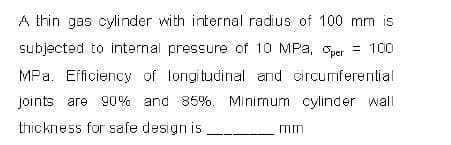 A thin gas cylinder with internal radius of 100 mm is
subjected to internal pressure of 10 MPa, per = 100
MPa. Efficiency of longitudinal and circumferential
joints are 90% and 85%. Minimum cylinder wall
thickness for safe design is
mm
