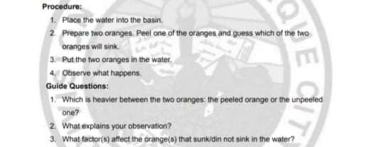 Procedure:
1. Place the water into the basin.
2 Prepare two oranges. Peel one of the oranges and guess which of the two
oranges will sink.
3. Put the two oranges in the water.
4. Observe what happens.
Guide Questions:
1. Which is heavier between the two oranges: the peeled orange or the unpeeled
one?
2. What explains your observation?
3. What factor(s) affect the orange(s) that sunkidin not sink in the water?
ECIT
