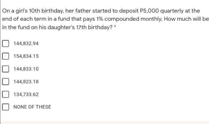 On a girl's 10th birthday, her father started to deposit P5,000 quarterly at the
end of each term in a fund that pays 1% compounded monthly. How much will be
in the fund on his daughter's 17th birthday?*
144,832.94
154,834.15
144,833.10
144,823.18
134,733.62
NONE OF THESE
