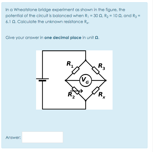 In a Wheatstone bridge experiment as shown in the figure, the
potential of the circuit is balanced when R1 = 30 0, R2 = 10 N, and R3 =
6.1 N. Calculate the unknown resistance Ry.
Give your answer in one decimal place in unit Q.
R,
R,
No
R,
Answer:
