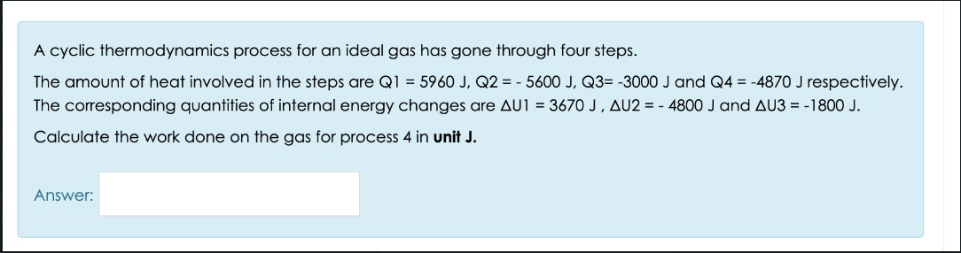 A cyclic thermodynamics process for an ideal gas has gone through four steps.
The amount of heat involved in the steps are Q1 = 5960 J, Q2 = - 5600 J, Q3= -3000 J and Q4 = -4870 J respectively.
The corresponding quantities of internal energy changes are AU1 = 3670 J, AU2 = - 4800 J and AU3 = -1800 J.
Calculate the work done on the gas for process 4 in unit J.
Answer:
