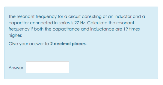 The resonant frequency for a circuit consisting of an inductor and a
capacitor connected in series is 27 Hz. Calculate the resonant
frequency if both the capacitance and inductance are 19 times
higher.
Give your answer to 2 decimal places.
Answer:
