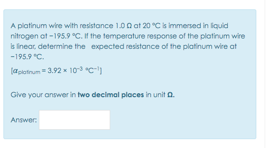 A platinum wire with resistance 1.0 N at 20 °C is immersed in liquid
nitrogen at -195.9 °C. If the temperature response of the platinum wire
is linear, determine the expected resistance of the platinum wire at
-195.9 °C.
[a platinum = 3.92 x 10-3 °C-1]
Give your answer in two decimal places in unit 0.
Answer:
