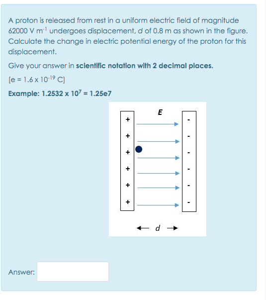 A proton is released from rest in a uniform electric field of magnitude
62000 V ml undergoes displacement, d of 0.8 m as shown in the figure.
Calculate the change in electric potential energy of the proton for this
displacement.
Give your answer in scientific notation with 2 decimal places.
[e = 1.6 x 10-19 C)
Example: 1.2532 x 107 = 1.25e7
E
Answer:
+
