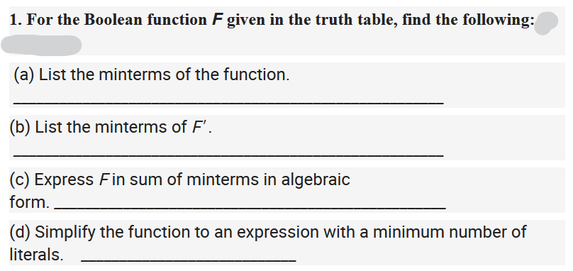 1. For the Boolean function F given in the truth table, find the following:
(a) List the minterms of the function.
(b) List the minterms of F'.
(c) Express Fin sum of minterms in algebraic
form.
(d) Simplify the function to an expression with a minimum number of
literals.
