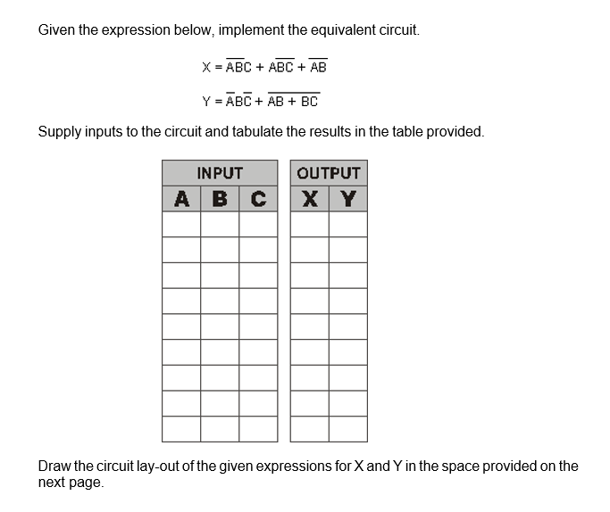 Given the expression below, implement the equivalent circuit.
X = ABC + ABC + AB
Y = ABC + AB + BC
Supply inputs to the circuit and tabulate the results in the table provided.
INPUT
OUTPUT
A BC X Y
Draw the circuit lay-out of the given expressions for X and Y in the space provided on the
next page.