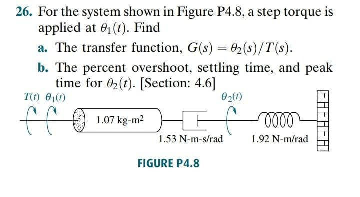 26. For the system shown in Figure P4.8, a step torque is
applied at 01 (t). Find
a. The transfer function, G(s) = 02(s)/T(s).
b. The percent overshoot, settling time, and peak
time for 02(t). [Section: 4.6]
T(t) 01(1)
02(1)
ff
1.07 kg-m2
1.53 N-m-s/rad
1.92 N-m/rad
FIGURE P4.8
