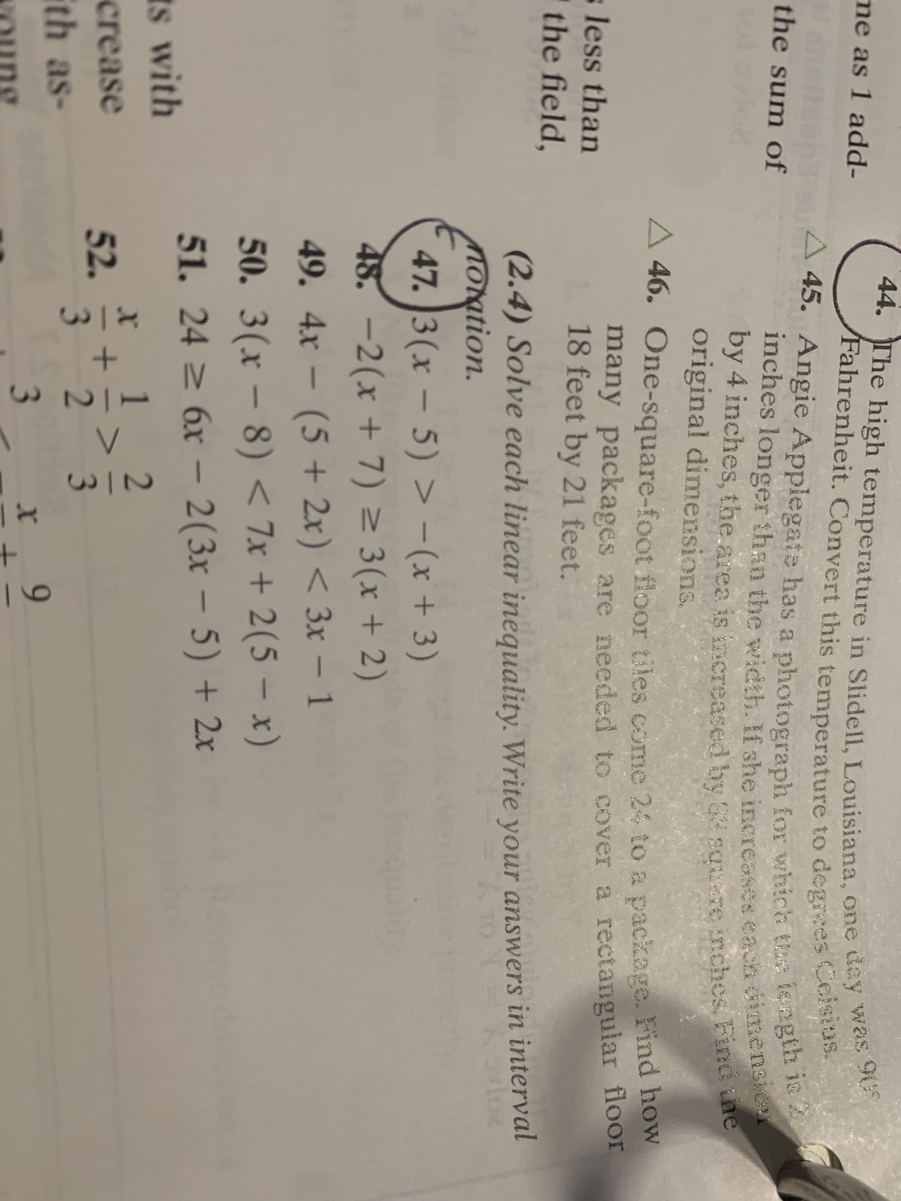 +
+
44. The high temperature in Slidell, Louisiana, one day was 90
/Fahrenheit. Convert this temperature to degrees Ceisius.
45. Angie Applegate has a photograph for which the length ie
inches longer than the width. If she inereases each ddimension
by 4 inches, the area is increased by 84 square inches Find the
me as 1 add-
the sum of
original dimensions
46. One-square-foot floor tiles come 24 to a package. Find how
many packages are needed to cover a rectangular floor
18 feet by 21 feet.
less than
the field,
(2.4) Solve each linear inequality. Write your answers in interval
mOration.
47. 3(x - 5) >
48. -2(x + 7) 3(x + 2)
(5+2x)<3x - 1
- (x + 3)
49. 4x-
50. 3(x-8) < 7x + 2(5- x)
6x- 2(3x - 5) +2x
Resere dre
51. 24
s with
1
2
crease
52.
3
3
Eth as-
3
9
x
