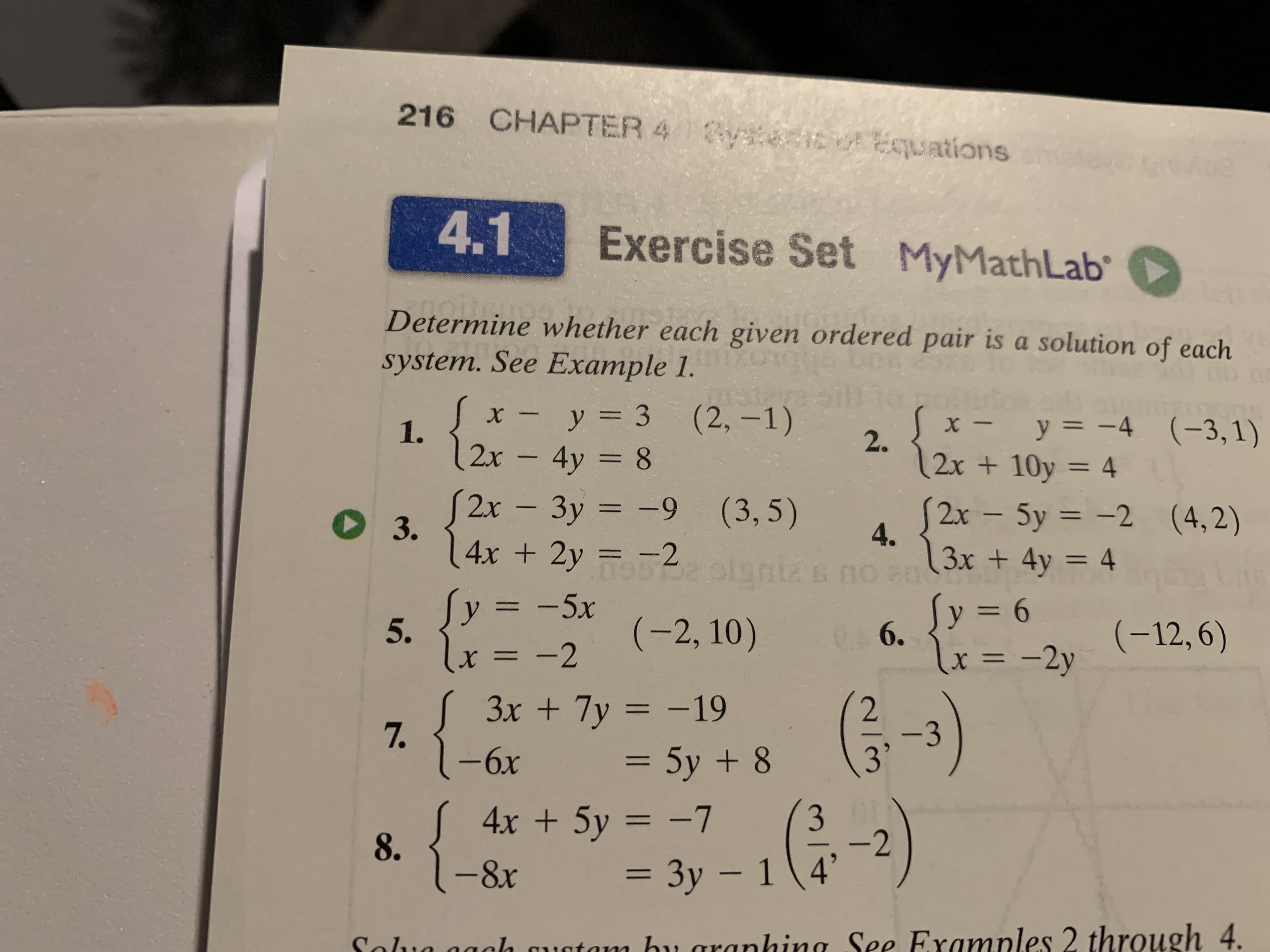216 CHAPTER 4
Equations
4.1
Exercise Set MyMathLab
Determine whether each given ordered pair is a solution of each
system. See Example 1.
YO
{2
(2, -1)
y=3
(-3,1)
х
y = 4
1.
2
2x+ 10y = 4
2x- 4y 8
f2x - 3y -
1
Зу 3
J2x - 5y =-1
(3, 5)
Sy =-2
(4,2)
3.
4.
3x+ 4y = 4
4x + 2y = -2
ie ta sno
fy = -5x
5.
lx = -2
Sy= 6
(-2, 10)
(-12,6)
6.
Lx = -2y
3x+7y =-19
7
-6x
{
{
2
33
5y+8
=
3
-2
= 3y - 1 4
4x + 5y = -7
8.
-8x
Зу —
mntam bu aranhing See Examnles 2 through 4.
Solua
