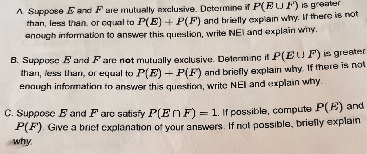 A. Suppose E and F are mutually exclusive. Determine if P(EUF) is greater
than, less than, or equal to P(E) + P(F) and briefly explain why. If there is not
enough information to answer this question, write NEI and explain why.
B. Suppose E and F are not mutually exclusive. Determine if P(EUF) is greater
than, less than, or equal to P(E) + P(F) and briefly explain why. If there is not
enough information to answer this question, write NEI and explain why.
C. Suppose E and F are satisfy P(EF) = 1. If possible, compute P(E) and
P(F). Give a brief explanation of your answers. If not possible, briefly explain
why.