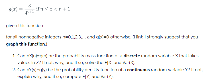 g(x) =
3
4+1
if n < x < n + 1
given this function
for all nonnegative integers n=0,1,2,3,... and g(x)=0 otherwise. (Hint: I strongly suggest that you
graph this function.)
1. Can px(n)=g(n) be the probability mass function of a discrete random variable X that takes
values in Z? If not, why, and if so, solve the E[X] and Var(X).
2. Can pY(y)=g(y) be the probability density function of a continuous random variable Y? If not,
explain why, and if so, compute E[Y] and Var(Y).