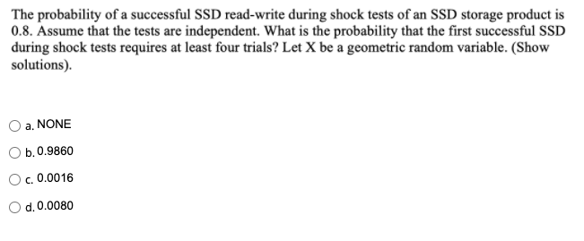 The probability of a successful SSD read-write during shock tests of an SSD storage product is
0.8. Assume that the tests are independent. What is the probability that the first successful SSD
during shock tests requires at least four trials? Let X be a geometric random variable. (Show
solutions).
a. NONE
b. 0.9860
c. 0.0016
O d.0.0080
