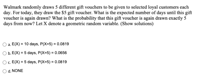 Walmark randomly draws 5 different gift vouchers to be given to selected loyal customers each
day. For today, they draw the $5 gift voucher. What is the expected number of days until this gift
voucher is again drawn? What is the probability that this gift voucher is again drawn exactly 5
days from now? Let X denote a geometric random variable. (Show solutions)
a. E(X) = 10 days, P(X=5) = 0.0819
O b. E(X) = 5 days, P(X=5) = 0.0656
Oc. E(X) = 5 days, P(X=5) = 0.0819
%3D
%3D
O d. NONE
