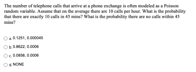 The number of telephone calls that arrive at a phone exchange is often modeled as a Poisson
random variable. Assume that on the average there are 10 calls per hour. What is the probability
that there are exactly 10 calls in 45 mins? What is the probability there are no calls within 45
mins?
O a. 0.1251, 0.000045
Ob.0.8622, 0.0006
Oc. 0.0858, 0.0006
O d. NONE
