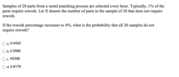 Samples of 20 parts from a metal punching process are selected every hour. Typically, 1% of the
parts require rework. Let X denote the number of parts in the sample of 20 that does not require
rework.
If the rework percentage increases to 4%, what is the probability that all 20 samples do not
require rework?
a. 0.4420
O b.0.5580
O c. NONE
O d.0.8179

