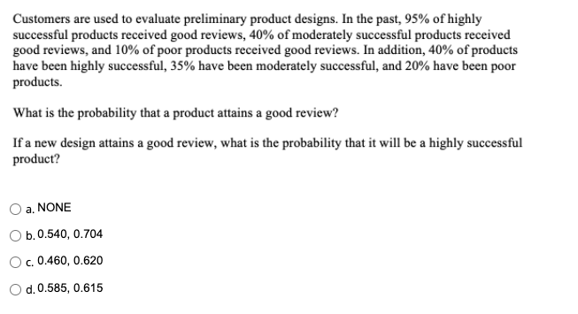 Customers are used to evaluate preliminary product designs. In the past, 95% of highly
successful products received good reviews, 40% of moderately successful products received
good reviews, and 10% of poor products received good reviews. In addition, 40% of products
have been highly successful, 35% have been moderately successful, and 20% have been poor
products.
What is the probability that a product attains a good review?
If a new design attains a good review, what is the probability that it will be a highly successful
product?
a. NONE
b. 0.540, 0.704
O. 0.460, 0.620
Od.0.585, 0.615
