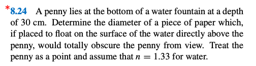 *8.24 A penny lies at the bottom of a water fountain at a depth
of 30 cm. Determine the diameter of a piece of paper which,
if placed to float on the surface of the water directly above the
penny, would totally obscure the penny from view. Treat the
penny as a point and assume that n = 1.33 for water.
