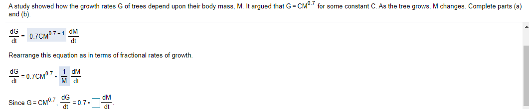 A study showed how the growth rates G of trees depend upon their body mass, M. It argued that G = CM". for some constant C. As the tree grows, M changes. Complete parts (a)
and (b).
= 0.7CM.7 -1 dM
dt
dG
dt
Rearrange this equation as in terms of fractional rates of growth.
dG
1 dM
= 0.7CM0.7
dt
M dt
dG
= 0.7.
dM
Since G= CM°.7
