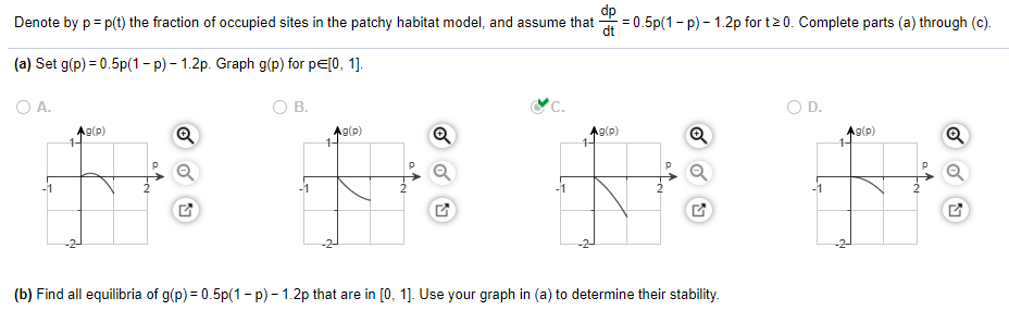 Denote by p= p(t) the fraction of occupied sites in the patchy habitat model, and assume that
= 0.5p(1- p) - 1.2p for t2 0. Complete parts (a) through (c).
(a) Set g(p) = 0.5p(1- p) – 1.2p. Graph g(p) for pE[0, 1].
O A.
В.
'C.
O D.
Ag(p)
1-
A9(p)
1-
A9(p)
A9(p)
-2-
(b) Find all equilibria of g(p) = 0.5p(1 - p) - 1.2p that are in [0, 1]. Use your graph in (a) to determine their stability.
