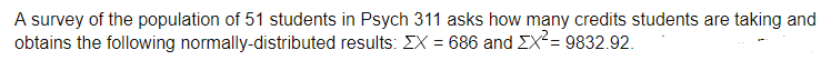 A survey of the population of 51 students in Psych 311 asks how many credits students are taking and
obtains the following normally-distributed results: EX = 686 and EX²= 9832.92.
!!
