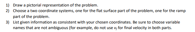 1) Draw a pictorial representation of the problem.
2) Choose a two coordinate systems, one for the flat surface part of the problem, one for the ramp
part of the problem.
3) List given information as consistent with your chosen coordinates. Be sure to choose variable
names that are not ambiguous (for example, do not use v, for final velocity in both parts.
