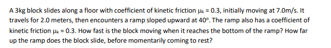 A 3kg block slides along a floor with coefficient of kinetic friction k = 0.3, initially moving at 7.0m/s. It
travels for 2.0 meters, then encounters a ramp sloped upward at 40°. The ramp also has a coefficient of
kinetic friction lk = 0.3. How fast is the block moving when it reaches the bottom of the ramp? How far
up the ramp does the block slide, before momentarily coming to rest?
