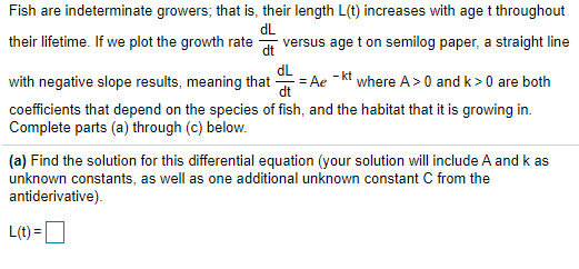 Fish are indeterminate growers; that is, their length L(t) increases with age t throughout
their lifetime. If we plot the growth rate
dL
versus age t on semilog paper, a straight line
dt
dL
- kt
with negative slope results, meaning that
= Ae
where A>0 and k >0 are both
dt
coefficients that depend on the species of fish, and the habitat that it is growing in.
Complete parts (a) through (c) below.
(a) Find the solution for this differential equation (your solution will include A and k as
unknown constants, as well as one additional unknown constant C from the
antiderivative).
L(t) =O
