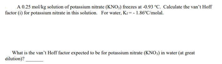 A 0.25 mol/kg solution of potassium nitrate (KNO3) freezes at -0.93 °C. Calculate the van't Hoff
factor (i) for potassium nitrate in this solution. For water, K¢ = - 1.86°C/molal.
What is the van't Hoff factor expected to be for potassium nitrate (KNO3) in water (at great
dilution)?
