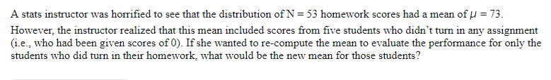 A stats instructor was horrified to see that the distribution of N = 53 homework scores had a mean of u = 73.
However, the instructor realized that this mean included scores from five students who didn't turn in any assignment
(i.e., who had been given scores of 0). If she wanted to re-compute the mean to evaluate the performance for only the
students who did turn in their homework, what would be the new mean for those students?
