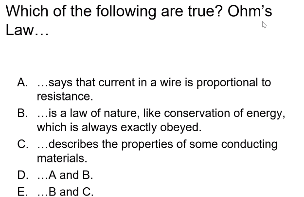 Which of the following are true? Ohm's
Law...
A. .says that current in a wire is proportional to
resistance.
B. ...is a law of nature, like conservation of energy,
which is always exactly obeyed.
C. ...describes the properties of some conducting
materials.
D. ..A and B.
E. ...B and C.
