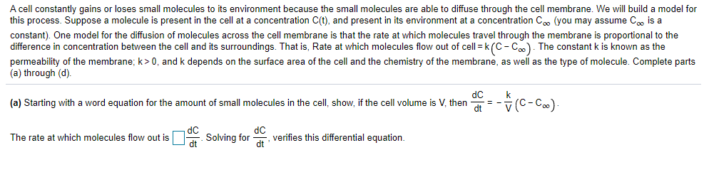 A cell constantly gains or loses small molecules to its environment because the small molecules are able to diffuse through the cell membrane. We will build a model for
this process. Suppose a molecule is present in the cell at a concentration C(t), and present in its environment at a concentration Cm (you may assume C, is a
constant). One model for the diffusion of molecules across the cell membrane is that the rate at which molecules travel through the membrane is proportional to the
difference in concentration between the cell and its surroundings. That is, Rate at which molecules flow out of cell = k(C- C). The constant k is known as the
permeability of the membrane; k>0, and k depends on the surface area of the cell and the chemistry of the membrane, as well as the type of molecule. Complete parts
(a) through (d).
dC
k
(a) Starting with a word equation for the amount of small molecules in the cell, show, if the cell volume is V, then
dt
The rate at which molecules flow out is
Solving for
dC
verifies this differential equation.
dt
dt
