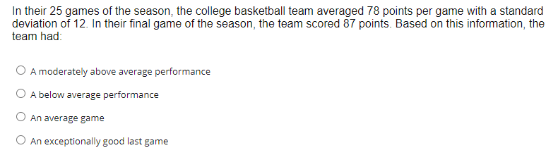 In their 25 games of the season, the college basketball team averaged 78 points per game with a standard
deviation of 12. In their final game of the season, the team scored 87 points. Based on this information, the
team had:
O A moderately above average performance
O A below average performance
O An average game
O An exceptionally good last game
