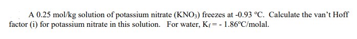 A 0.25 mol/kg solution of potassium nitrate (KNO3) freezes at -0.93 °C. Calculate the van't Hoff
factor (i) for potassium nitrate in this solution. For water, Kf= - 1.86°C/molal.
