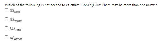 Which of the following is not needed to calculate F-obs? (Hint: There may be more than one answer
O Stotal
SS within
MStotal
O df within
