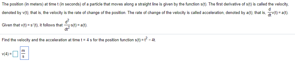 The position (in meters) at timet (in seconds) of a particle that moves along a straight line is given by the function s(t). The first derivative of s(t) is called the velocity,
denoted by v(t); that is, the velocity is the rate of change of the position. The rate of change of the velocity is called acceleration, denoted by a(t); that is, v(t) = a(t).
s(t) = a(t).
di?
Given that v(t) =s'(t), it follows that
Find the velocity and the acceleration at time t = 4 s for the position function s(t) = t - 4t.
v(4) =O
