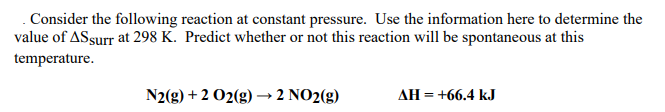 . Consider the following reaction at constant pressure. Use the information here to determine the
value of ASsurr at 298 K. Predict whether or not this reaction will be spontaneous at this
temperature.
N2(g) + 2 O2(g) → 2 NO2(g)
AH = +66.4 kJ
